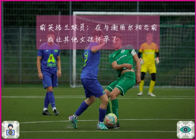 前英格兰球员：在与谢丽尔相恋前，我让其他女孩怀孕了