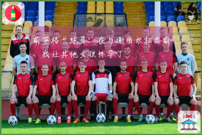 前英格兰球员：在与谢丽尔相恋前，我让其他女孩怀孕了