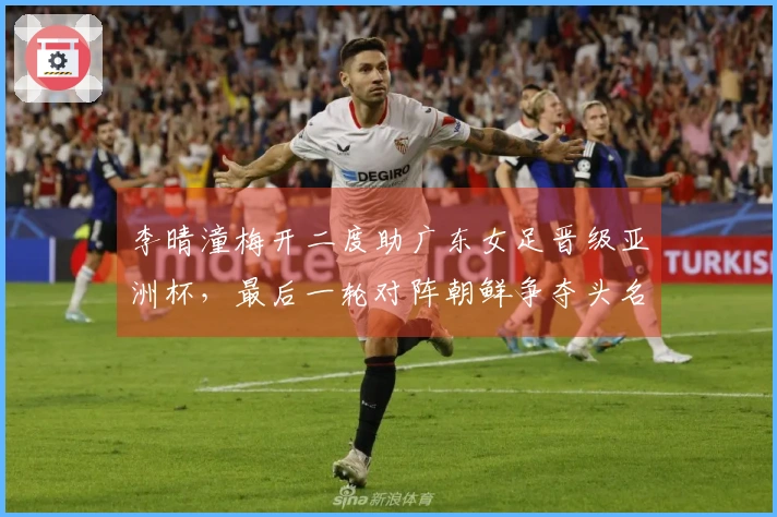 李晴潼梅开二度助广东女足晋级亚洲杯，最后一轮对阵朝鲜争夺头名