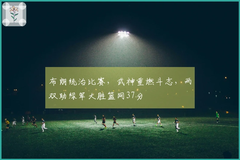 布朗统治比赛，武神重燃斗志，两双助绿军大胜篮网37分