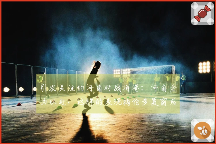 引发关注的河南对战海港：河南全力以赴，这样的表现梅伦多夏窗或将重返