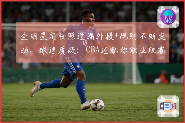 全明星定妆照遗漏外援+规则不断变动，球迷质疑：CBA还配称职业联赛？