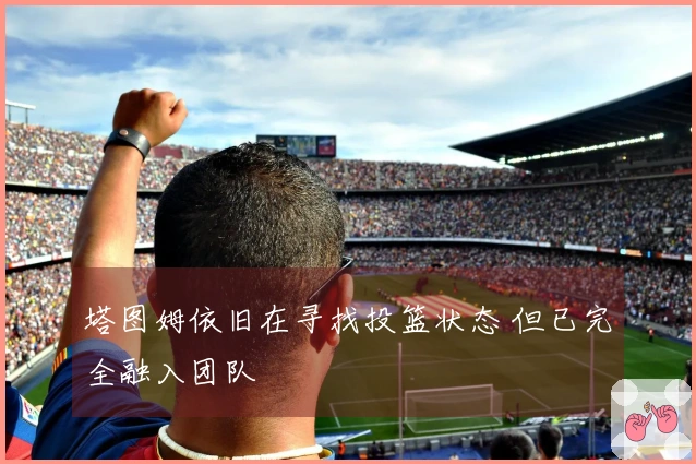 塔图姆依旧在寻找投篮状态 但已完全融入团队