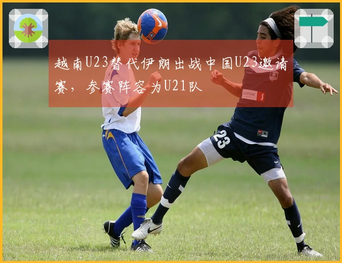 越南U23替代伊朗出战中国U23邀请赛，参赛阵容为U21队