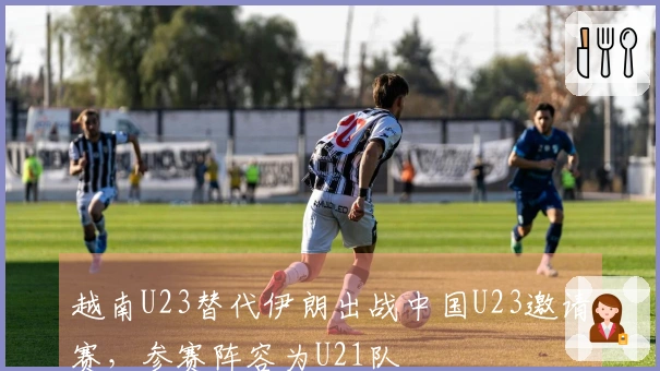 越南U23替代伊朗出战中国U23邀请赛，参赛阵容为U21队