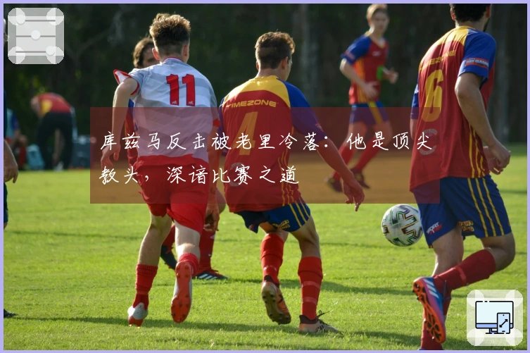 库兹马反击被老里冷落：他是顶尖教头，深谙比赛之道