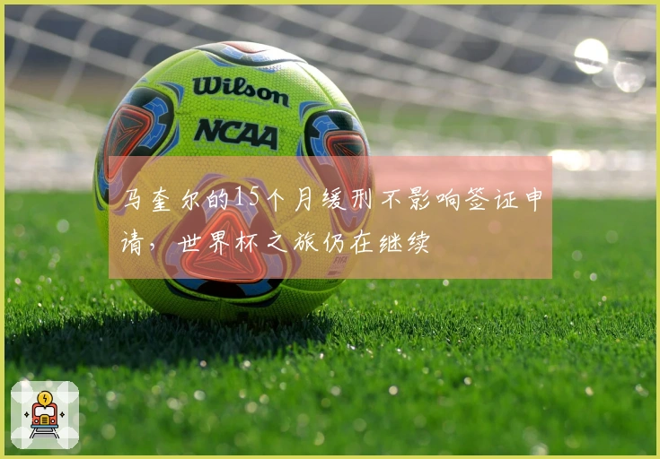 马奎尔的15个月缓刑不影响签证申请，世界杯之旅仍在继续