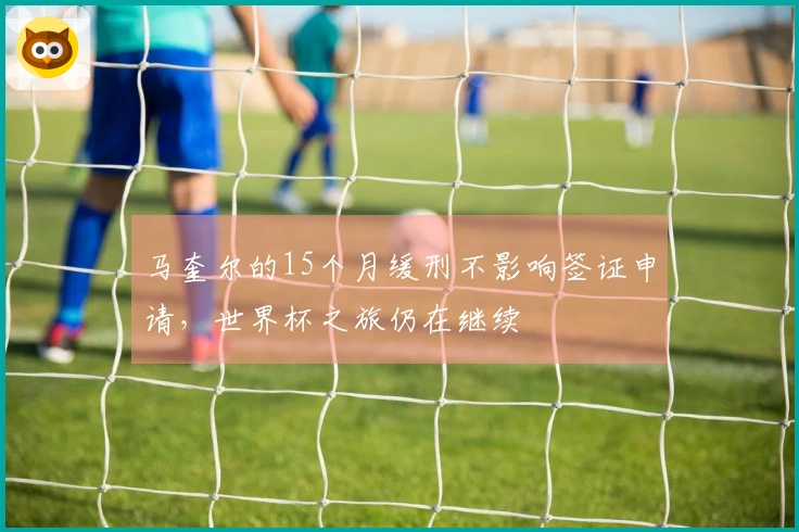 马奎尔的15个月缓刑不影响签证申请，世界杯之旅仍在继续