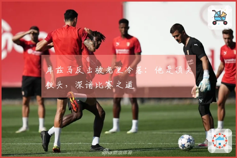 库兹马反击被老里冷落：他是顶尖教头，深谙比赛之道