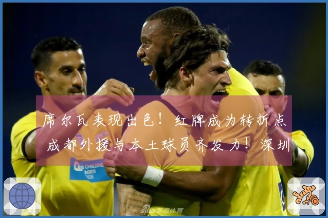 席尔瓦表现出色！红牌成为转折点 成都外援与本土球员齐发力！深圳遭遇重创