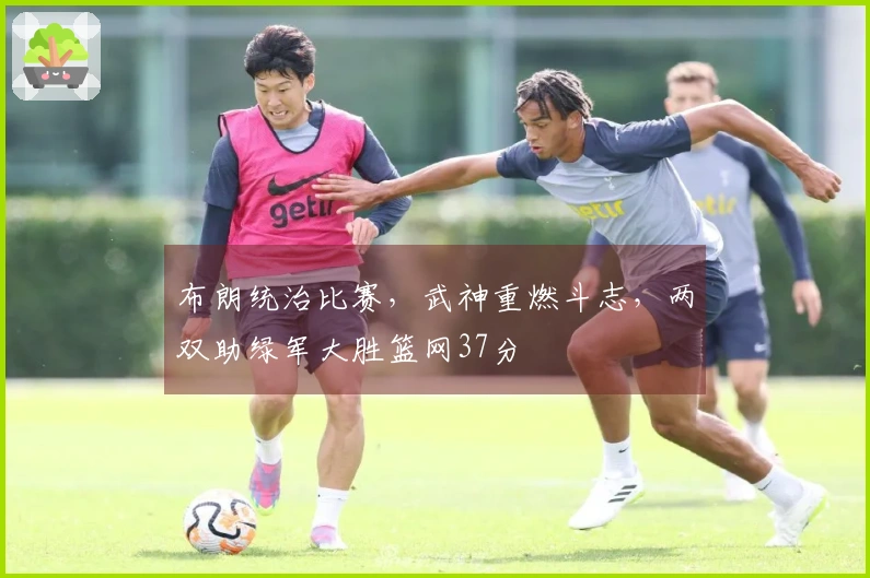 布朗统治比赛，武神重燃斗志，两双助绿军大胜篮网37分