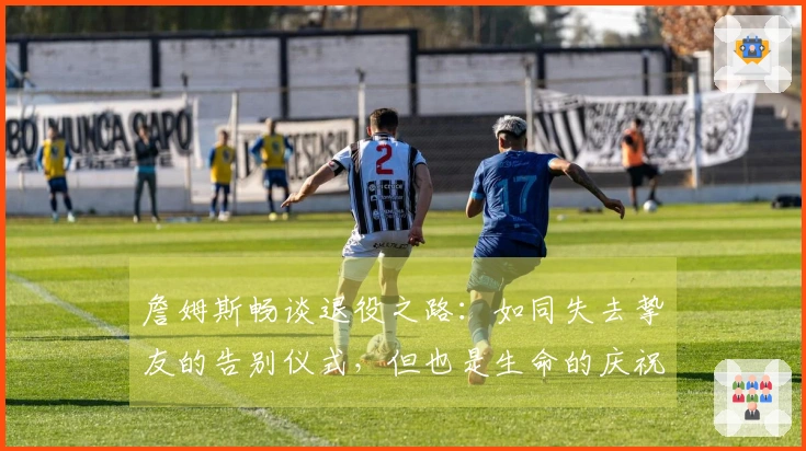 詹姆斯畅谈退役之路：如同失去挚友的告别仪式，但也是生命的庆祝