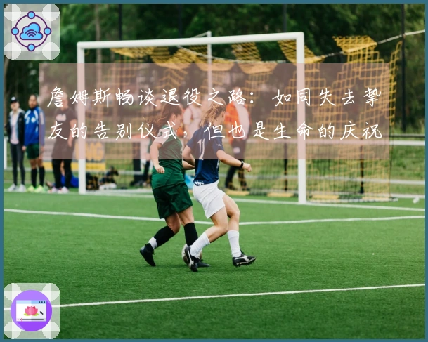 詹姆斯畅谈退役之路：如同失去挚友的告别仪式，但也是生命的庆祝